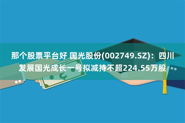 那个股票平台好 国光股份(002749.SZ)：四川发展国光成长一号拟减持不超224.55万股