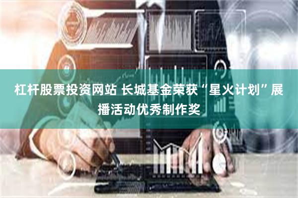 杠杆股票投资网站 长城基金荣获“星火计划”展播活动优秀制作奖