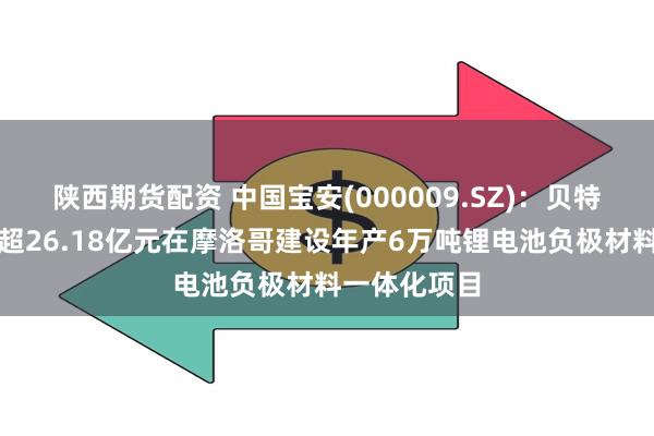 陕西期货配资 中国宝安(000009.SZ)：贝特瑞拟投资不超26.18亿元在摩洛哥建设年产6万吨锂电池负极材料一体化项目