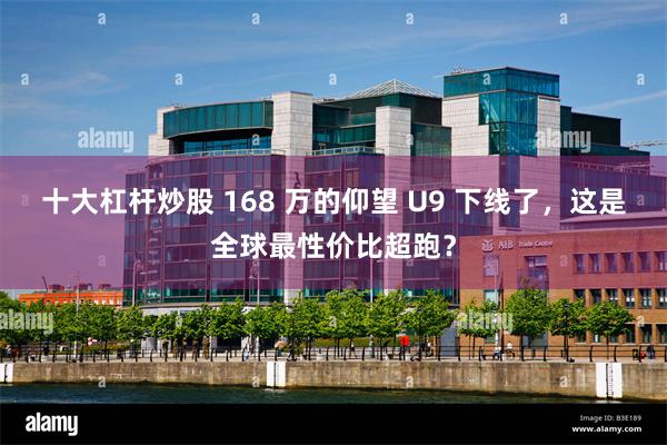 十大杠杆炒股 168 万的仰望 U9 下线了，这是全球最性价比超跑？