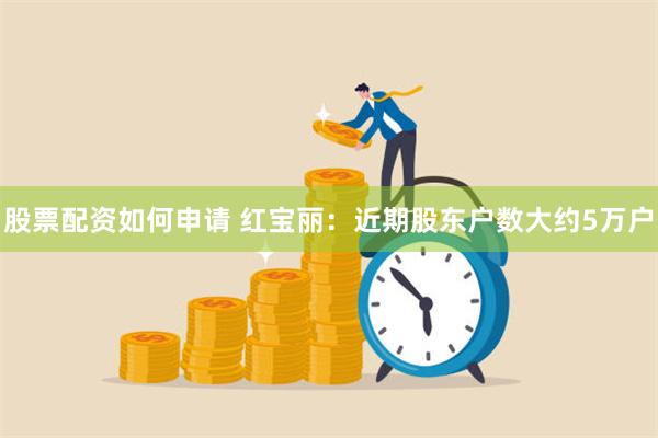 股票配资如何申请 红宝丽：近期股东户数大约5万户