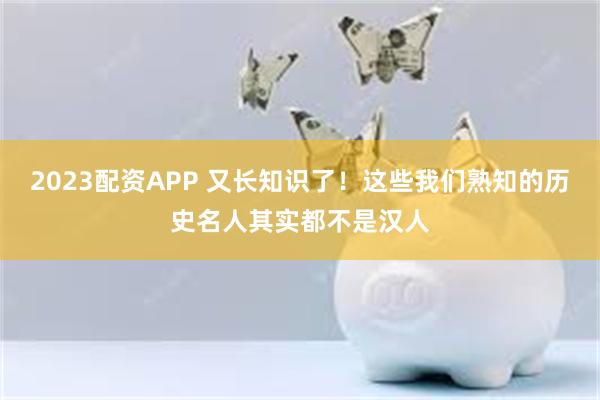 2023配资APP 又长知识了！这些我们熟知的历史名人其实都不是汉人