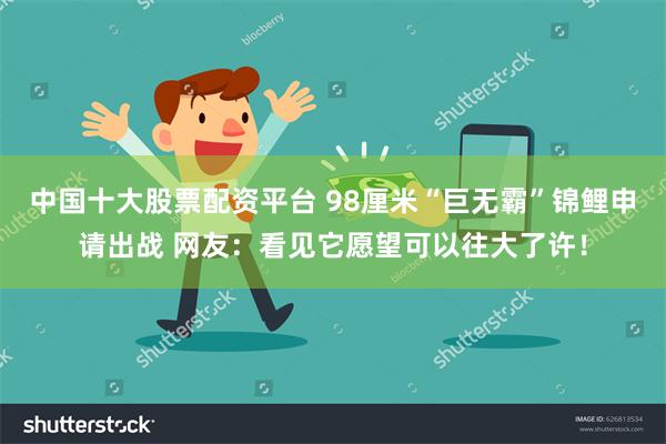 中国十大股票配资平台 98厘米“巨无霸”锦鲤申请出战 网友：看见它愿望可以往大了许！