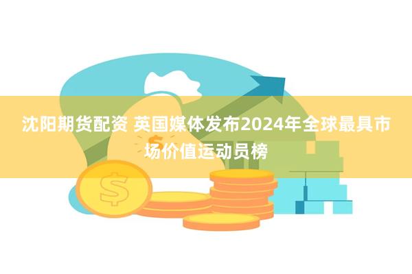 沈阳期货配资 英国媒体发布2024年全球最具市场价值运动员榜