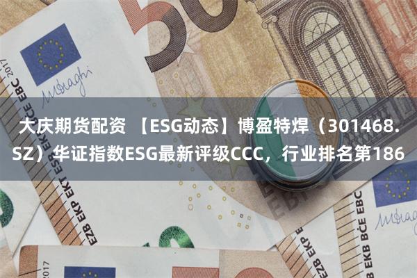 大庆期货配资 【ESG动态】博盈特焊（301468.SZ）华证指数ESG最新评级CCC，行业排名第186