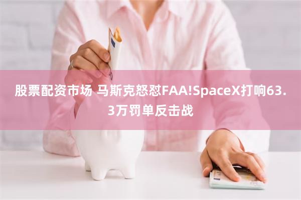 股票配资市场 马斯克怒怼FAA!SpaceX打响63.3万罚单反击战