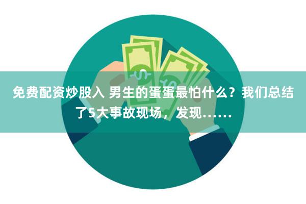 免费配资炒股入 男生的蛋蛋最怕什么？我们总结了5大事故现场，发现……