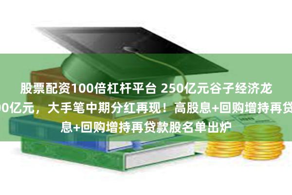 股票配资100倍杠杆平台 250亿元谷子经济龙头股突发！100亿元，大手笔中期分红再现！高股息+回购增持再贷款股名单出炉