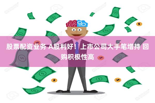 股票配资业务 A股利好！上市公司大手笔增持 回购积极性高