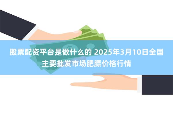 股票配资平台是做什么的 2025年3月10日全国主要批发市场肥膘价格行情