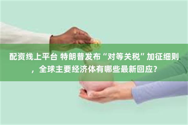 配资线上平台 特朗普发布“对等关税”加征细则，全球主要经济体有哪些最新回应？