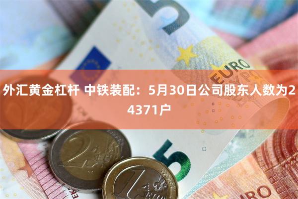 外汇黄金杠杆 中铁装配：5月30日公司股东人数为24371户