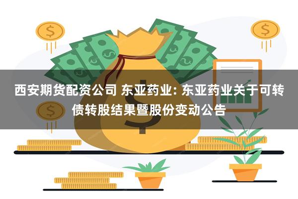 西安期货配资公司 东亚药业: 东亚药业关于可转债转股结果暨股份变动公告