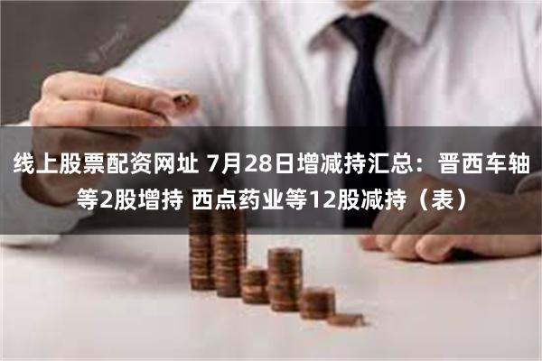 线上股票配资网址 7月28日增减持汇总：晋西车轴等2股增持 西点药业等12股减持（表）
