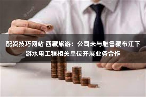 配资技巧网站 西藏旅游：公司未与雅鲁藏布江下游水电工程相关单位开展业务合作