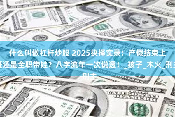 什么叫做杠杆炒股 2025抉择实录：产假结束上班还是全职带娃？八字流年一次说透！_孩子_木火_刑主