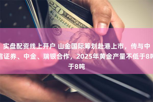 实盘配资线上开户 山金国际筹划赴港上市，传与中信证券、中金、瑞银合作，2025年黄金产量不低于8吨