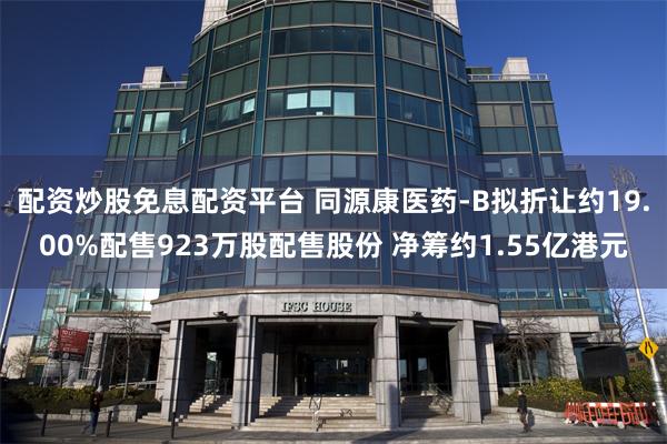 配资炒股免息配资平台 同源康医药-B拟折让约19.00%配售923万股配售股份 净筹约1.55亿港元