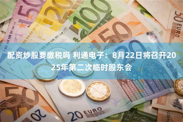 配资炒股要缴税吗 利通电子：8月22日将召开2025年第二次临时股东会