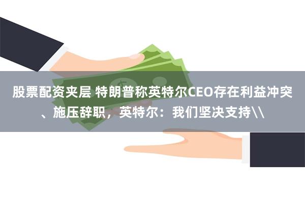 股票配资夹层 特朗普称英特尔CEO存在利益冲突、施压辞职，英特尔：我们坚决支持\