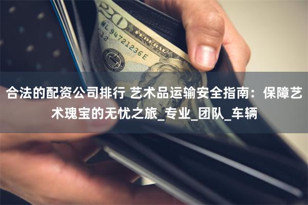 合法的配资公司排行 艺术品运输安全指南：保障艺术瑰宝的无忧之旅_专业_团队_车辆