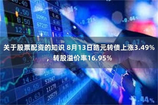 关于股票配资的知识 8月13日皓元转债上涨3.49%，转股溢价率16.95%