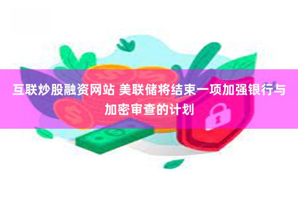 互联炒股融资网站 美联储将结束一项加强银行与加密审查的计划