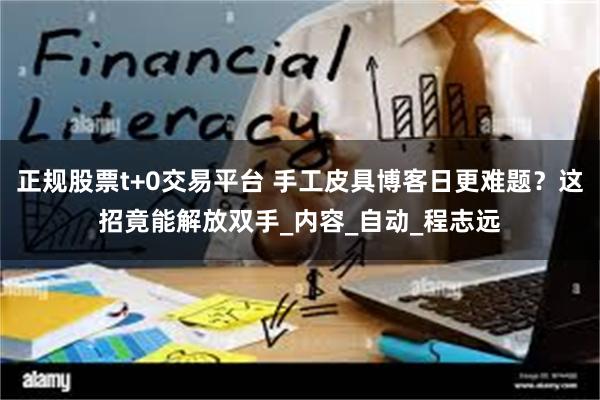 正规股票t+0交易平台 手工皮具博客日更难题？这招竟能解放双手_内容_自动_程志远