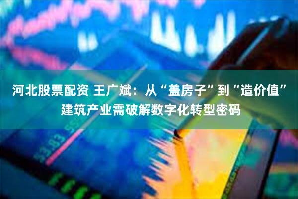 河北股票配资 王广斌：从“盖房子”到“造价值” 建筑产业需破解数字化转型密码