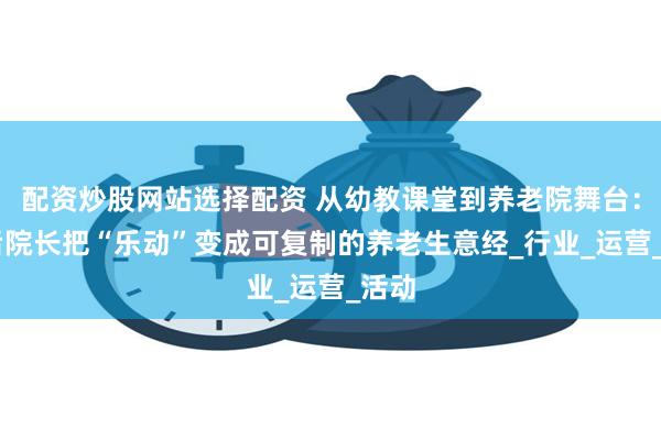 配资炒股网站选择配资 从幼教课堂到养老院舞台：90后院长把“乐动”变成可复制的养老生意经_行业_运营_活动