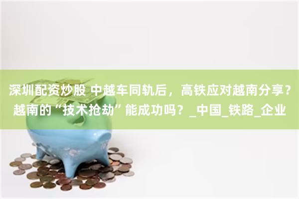 深圳配资炒股 中越车同轨后，高铁应对越南分享？越南的“技术抢劫”能成功吗？_中国_铁路_企业