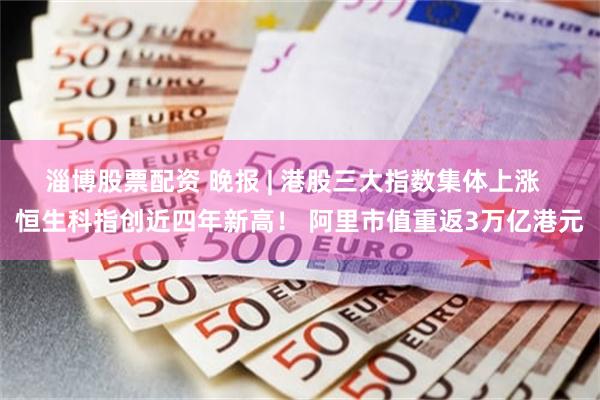 淄博股票配资 晚报 | 港股三大指数集体上涨  恒生科指创近四年新高! 阿里市值重返3万亿港元