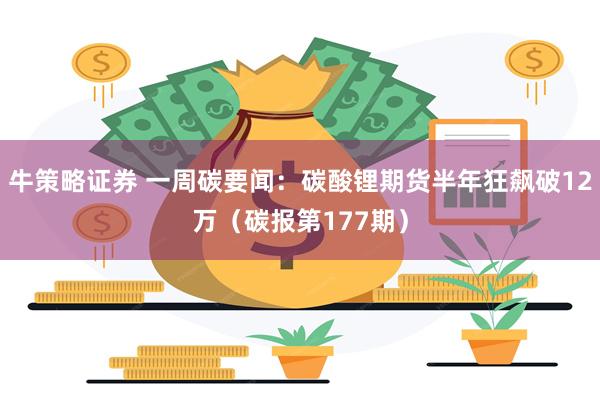 牛策略证券 一周碳要闻：碳酸锂期货半年狂飙破12万（碳报第177期）